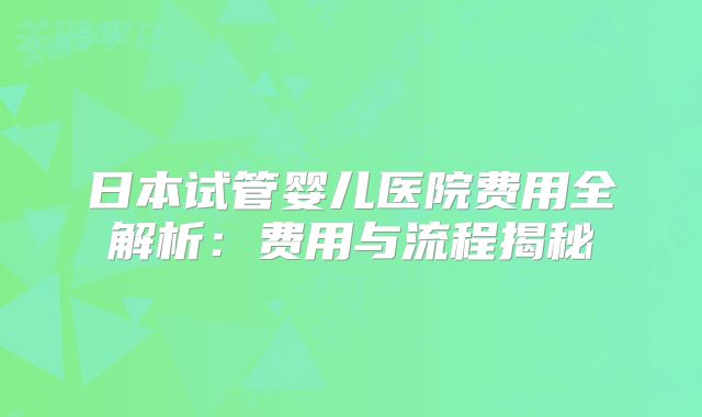 日本试管婴儿医院费用全解析：费用与流程揭秘