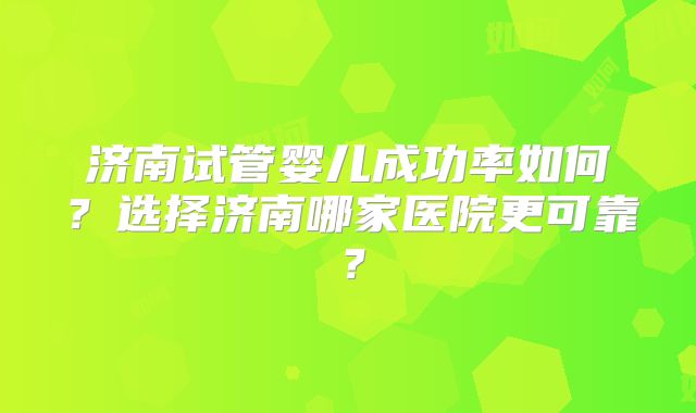 济南试管婴儿成功率如何？选择济南哪家医院更可靠？
