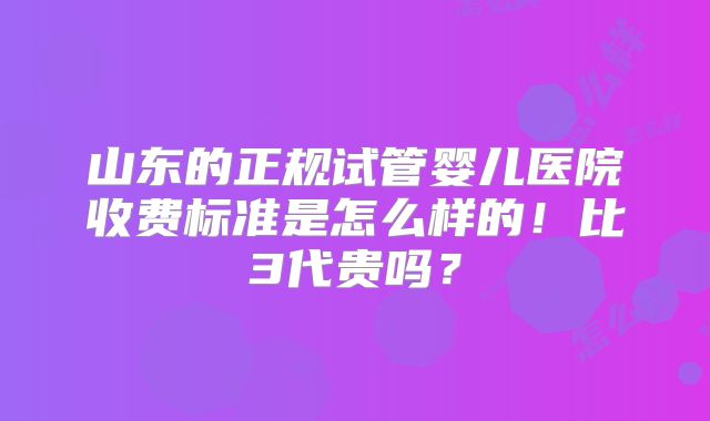 山东的正规试管婴儿医院收费标准是怎么样的！比3代贵吗？