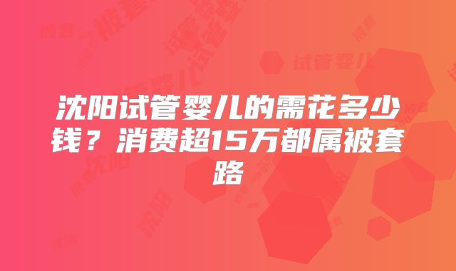 沈阳试管婴儿的需花多少钱?消费超15万都属被套路