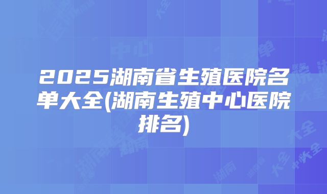 2025湖南省生殖医院名单大全(湖南生殖中心医院排名)