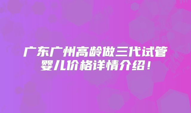 广东广州高龄做三代试管婴儿价格详情介绍！