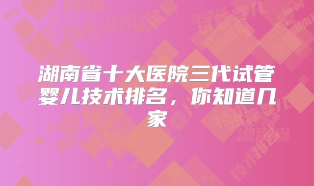 湖南省十大医院三代试管婴儿技术排名，你知道几家