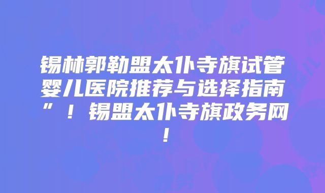 锡林郭勒盟太仆寺旗试管婴儿医院推荐与选择指南”！锡盟太仆寺旗政务网！