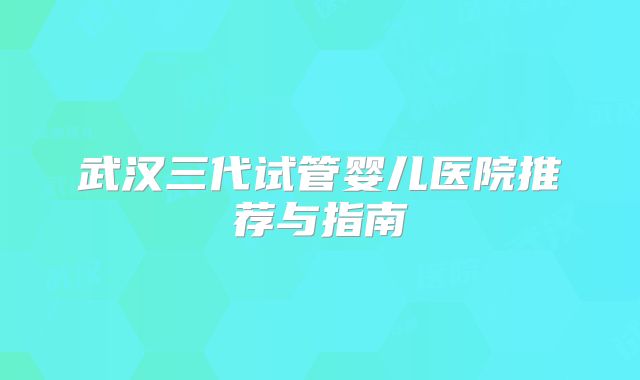 武汉三代试管婴儿医院推荐与指南