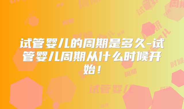 试管婴儿的周期是多久-试管婴儿周期从什么时候开始!