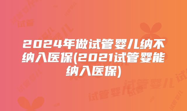 2024年做试管婴儿纳不纳入医保(2021试管婴能纳入医保)