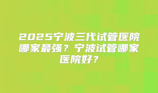 2025宁波三代试管医院哪家最强?宁波试管哪家医院好?