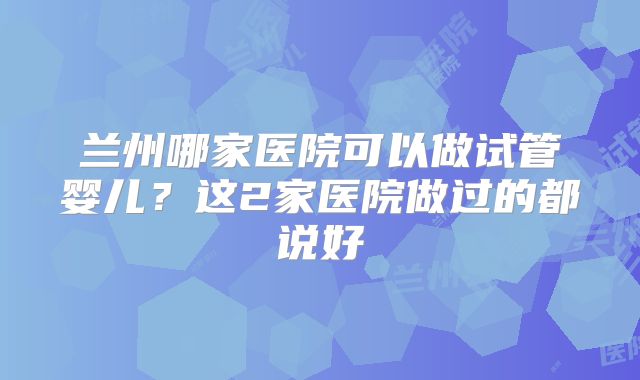 兰州哪家医院可以做试管婴儿？这2家医院做过的都说好