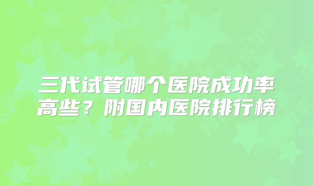 三代试管哪个医院成功率高些？附国内医院排行榜