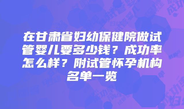 在甘肃省妇幼保健院做试管婴儿要多少钱？成功率怎么样？附试管怀孕机构名单一览