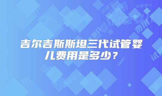 吉尔吉斯斯坦三代试管婴儿费用是多少？