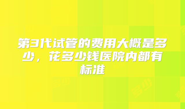第3代试管的费用大概是多少,花多少钱医院内都有标准