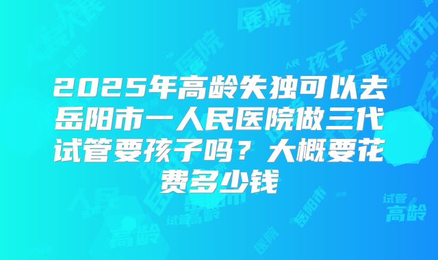 2025年高龄失独可以去岳阳市一人民医院做三代试管要孩子吗？大概要花费多少钱