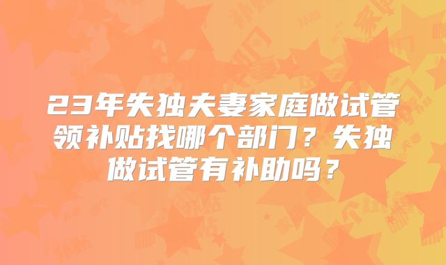23年失独夫妻家庭做试管领补贴找哪个部门？失独做试管有补助吗？