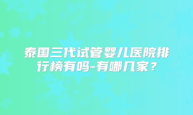 泰国三代试管婴儿医院排行榜有吗-有哪几家？