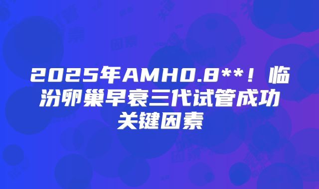 2025年AMH0.8**！临汾卵巢早衰三代试管成功关键因素