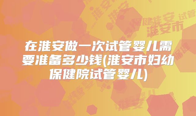 在淮安做一次试管婴儿需要准备多少钱(淮安市妇幼保健院试管婴儿)