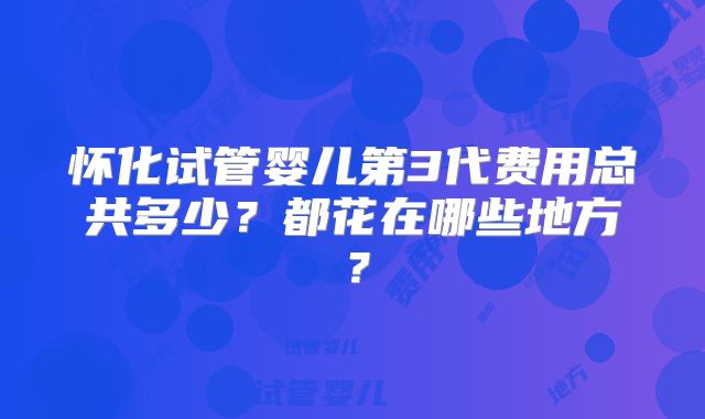 怀化试管婴儿第3代费用总共多少?都花在哪些地方?