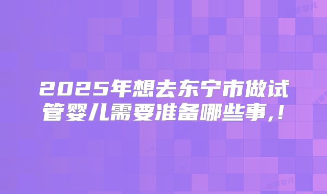 2025年想去东宁市做试管婴儿需要准备哪些事,！