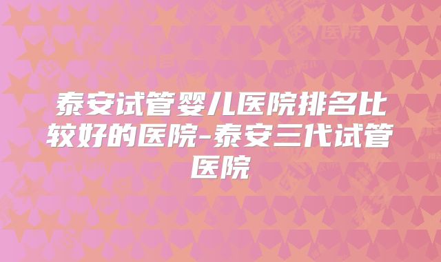 泰安试管婴儿医院排名比较好的医院-泰安三代试管医院