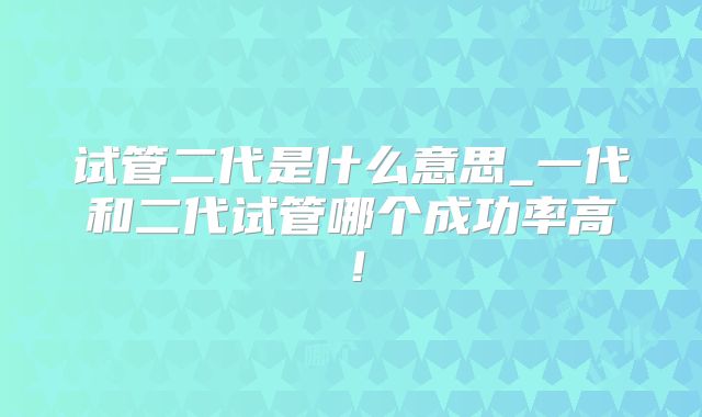 试管二代是什么意思_一代和二代试管哪个成功率高！