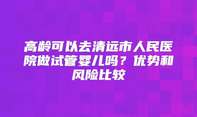 高龄可以去清远市人民医院做试管婴儿吗？优势和风险比较
