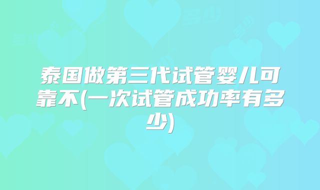 泰国做第三代试管婴儿可靠不(一次试管成功率有多少)
