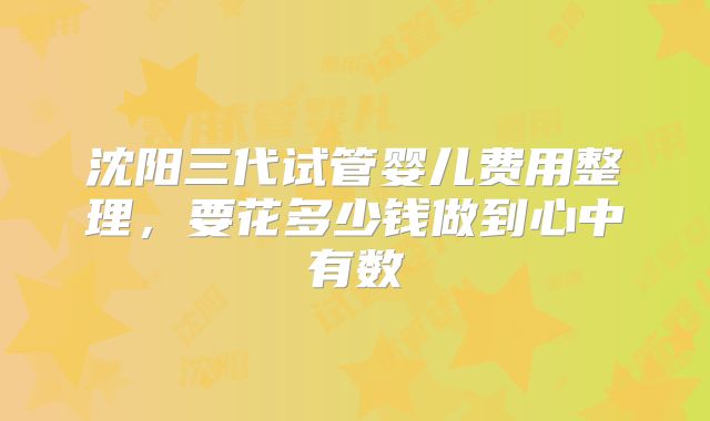 沈阳三代试管婴儿费用整理，要花多少钱做到心中有数