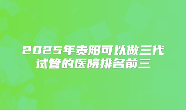 2025年贵阳可以做三代试管的医院排名前三