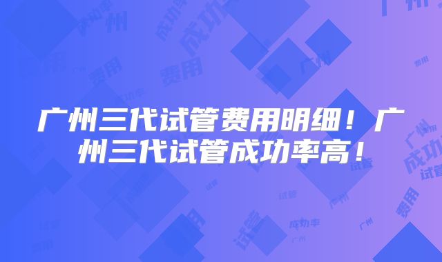 广州三代试管费用明细！广州三代试管成功率高！