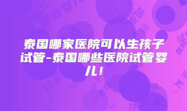 泰国哪家医院可以生孩子试管-泰国哪些医院试管婴儿！