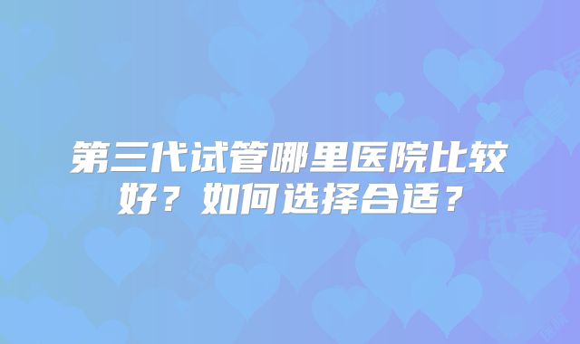 第三代试管哪里医院比较好？如何选择合适？