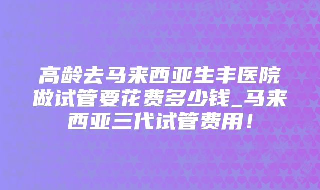 高龄去马来西亚生丰医院做试管要花费多少钱_马来西亚三代试管费用！