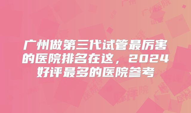 广州做第三代试管最厉害的医院排名在这，2024好评最多的医院参考