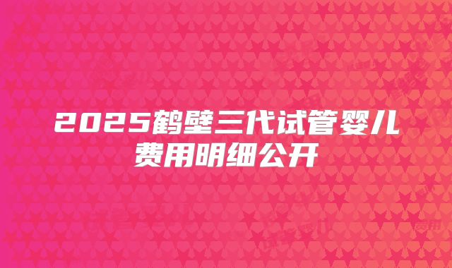 2025鹤壁三代试管婴儿费用明细公开