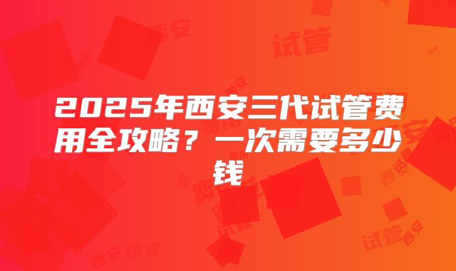 2025年西安三代试管费用全攻略？一次需要多少钱