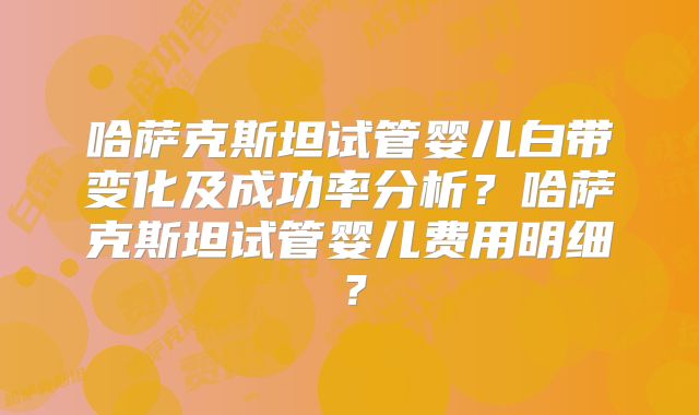 哈萨克斯坦试管婴儿白带变化及成功率分析？哈萨克斯坦试管婴儿费用明细？