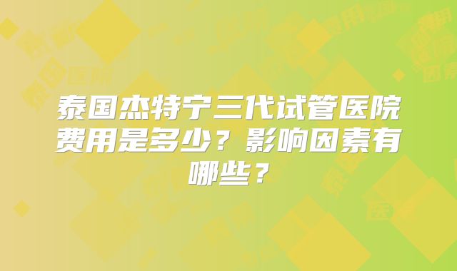 泰国杰特宁三代试管医院费用是多少？影响因素有哪些？