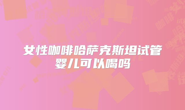 女性咖啡哈萨克斯坦试管婴儿可以喝吗