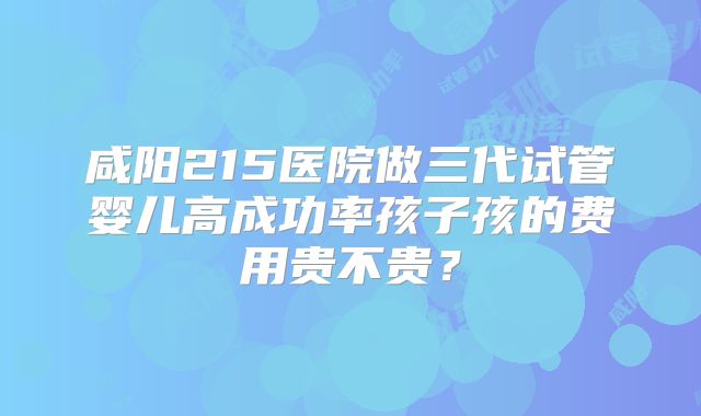 咸阳215医院做三代试管婴儿高成功率孩子孩的费用贵不贵?