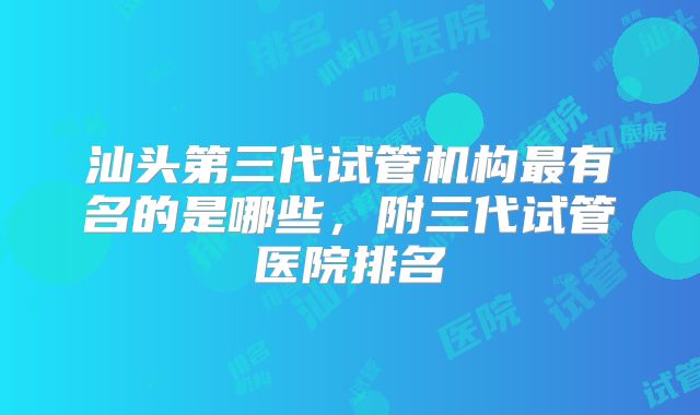 汕头第三代试管机构最有名的是哪些，附三代试管医院排名