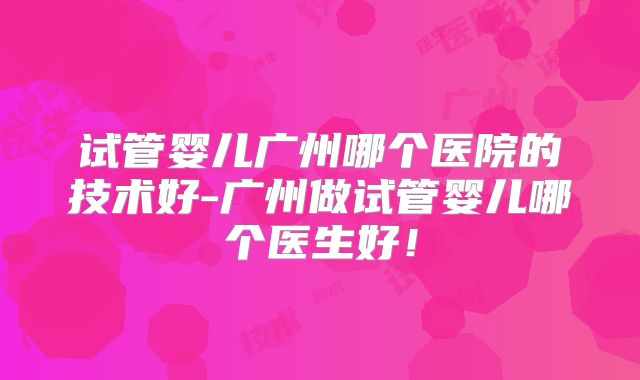试管婴儿广州哪个医院的技术好-广州做试管婴儿哪个医生好！
