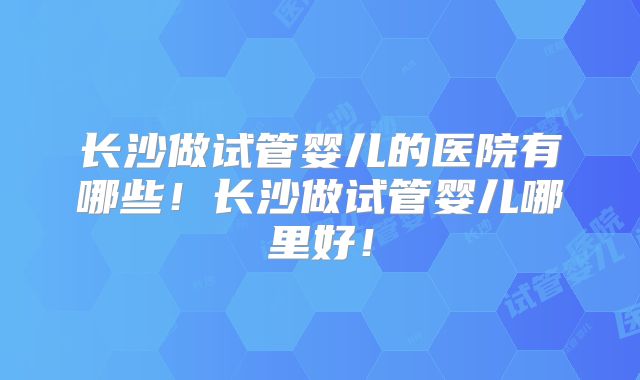 长沙做试管婴儿的医院有哪些!长沙做试管婴儿哪里好!