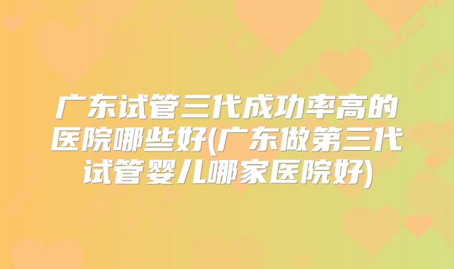 广东试管三代成功率高的医院哪些好(广东做第三代试管婴儿哪家医院好)