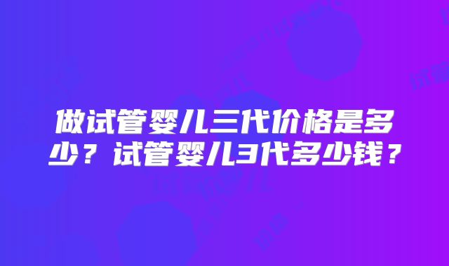 做试管婴儿三代价格是多少？试管婴儿3代多少钱？
