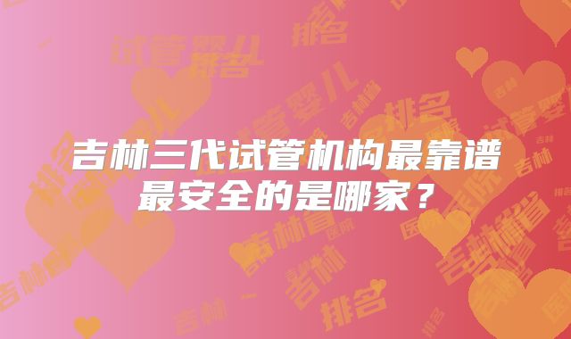 吉林三代试管机构最靠谱最安全的是哪家？