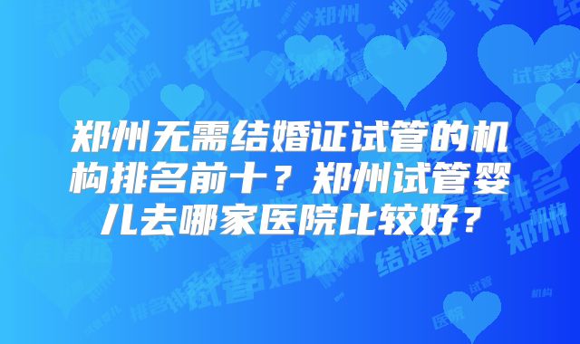 郑州无需结婚证试管的机构排名前十？郑州试管婴儿去哪家医院比较好？