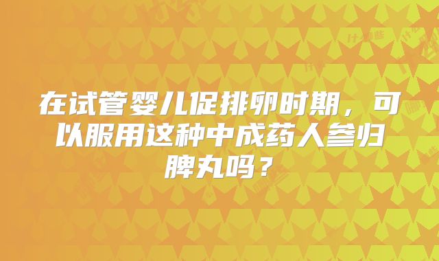在试管婴儿促排卵时期，可以服用这种中成药人参归脾丸吗？