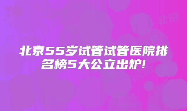 北京55岁试管试管医院排名榜5大公立出炉!